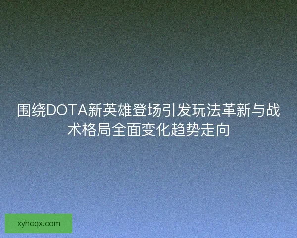 围绕DOTA新英雄登场引发玩法革新与战术格局全面变化趋势走向