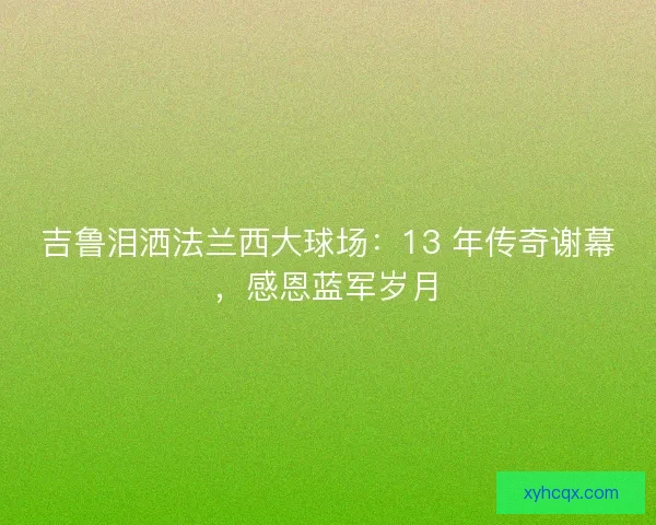 吉鲁泪洒法兰西大球场：13 年传奇谢幕，感恩蓝军岁月