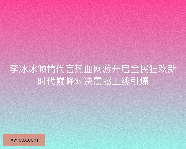 李冰冰倾情代言热血网游开启全民狂欢新时代巅峰对决震撼上线引爆