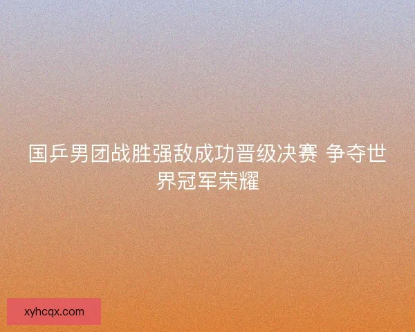 国乒男团战胜强敌成功晋级决赛 争夺世界冠军荣耀