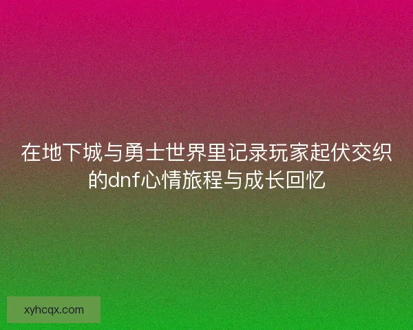 在地下城与勇士世界里记录玩家起伏交织的dnf心情旅程与成长回忆