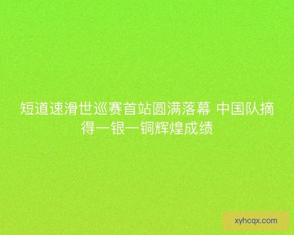 短道速滑世巡赛首站圆满落幕 中国队摘得一银一铜辉煌成绩